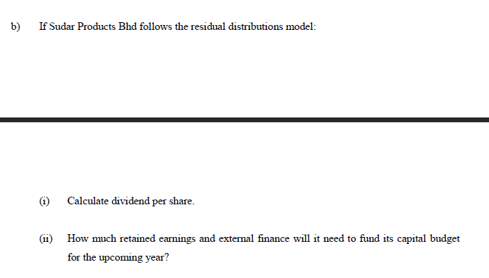 b)
If Sudar Products Bhd follows the residual distributions model:
(i)
Calculate dividend per share.
(11)
How much retained earnings and external finance will it need to fund its capital budget
for the upcoming year?
