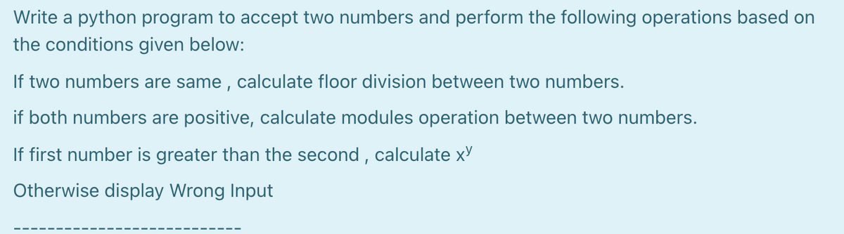 Write a python program to accept two numbers and perform the following operations based on
the conditions given below:
If two numbers are same , calculate floor division between two numbers.
if both numbers are positive, calculate modules operation between two numbers.
If first number is greater than the second , calculate xY
Otherwise display Wrong Input

