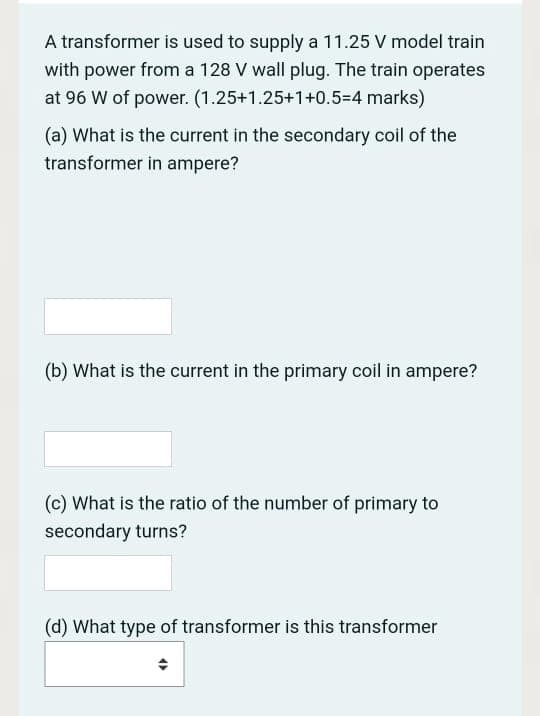 A transformer is used to supply a 11.25 V model train
with power from a 128 V wall plug. The train operates
at 96 W of power. (1.25+1.25+1+0.5=4 marks)
(a) What is the current in the secondary coil of the
transformer in ampere?
(b) What is the current in the primary coil in ampere?
(c) What is the ratio of the number of primary to
secondary turns?
(d) What type of transformer is this transformer
