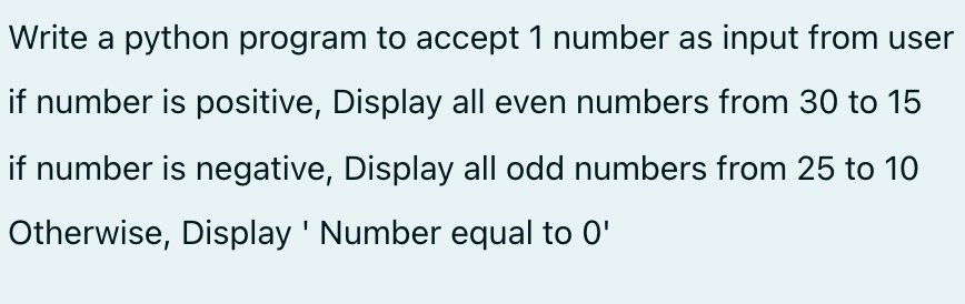 Write a python program to accept 1 number as input from user
if number is positive, Display all even numbers from 30 to 15
if number is negative, Display all odd numbers from 25 to 10
Otherwise, Display ' Number equal to 0'

