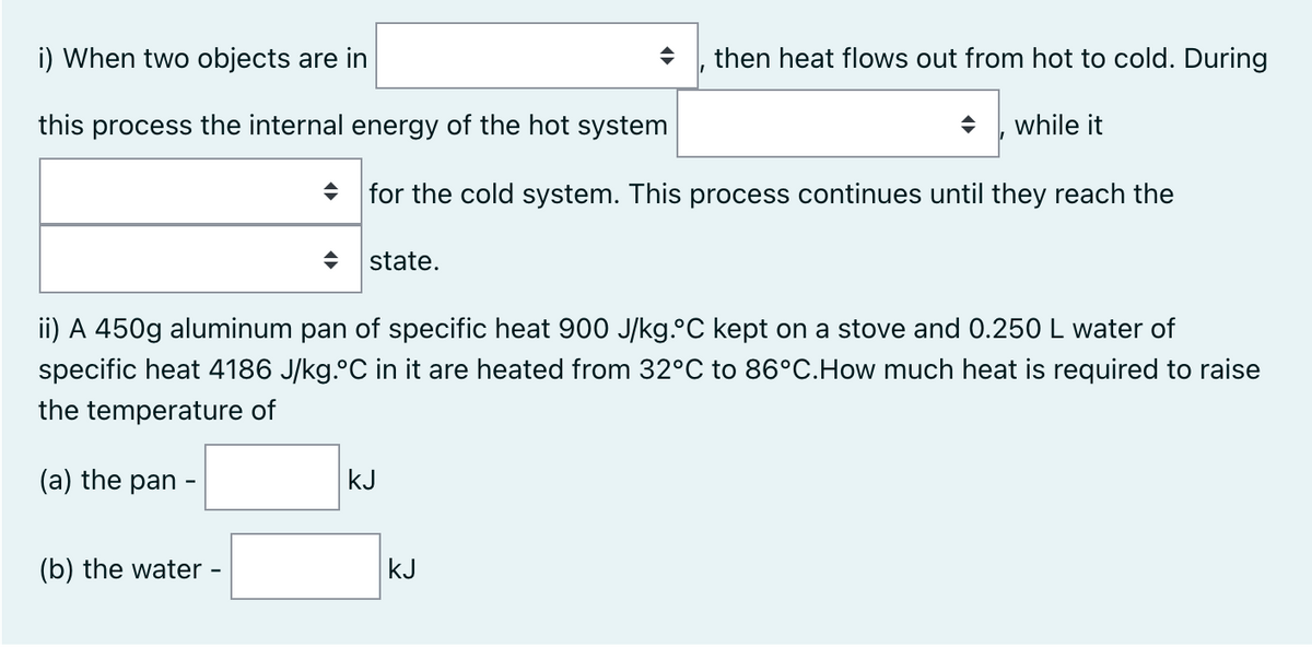 i) When two objects are in
then heat flows out from hot to cold. During
this process the internal energy of the hot system
while it
for the cold system. This process continues until they reach the
state.
ii) A 450g aluminum pan of specific heat 900 J/kg. C kept on a stove and 0.250 L water of
specific heat 4186 J/kg. C in it are heated from 32°C to 86°C.How much heat is required to raise
the temperature of
(a) the pan -
kJ
(b) the water -
kJ
