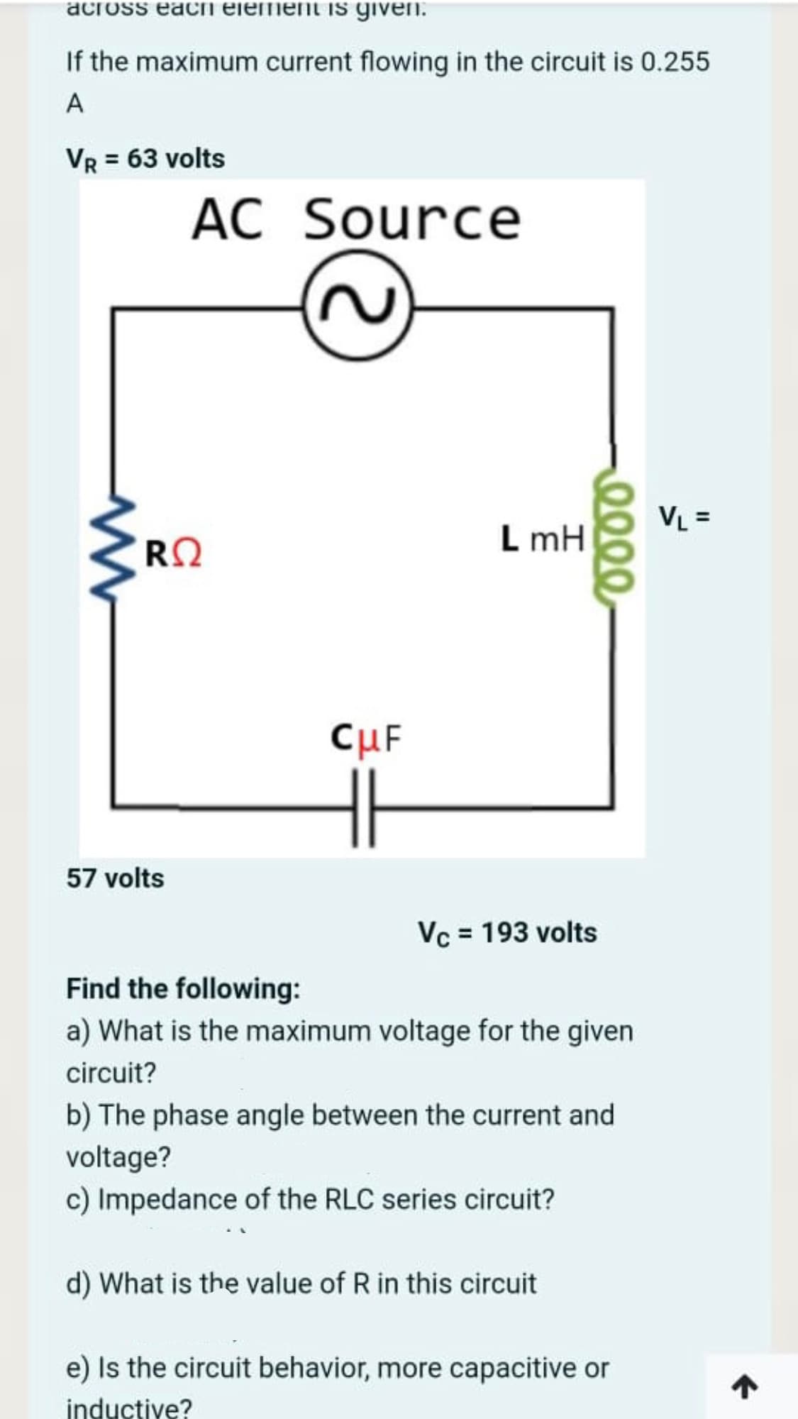 across eachi element is given.
If the maximum current flowing in the circuit is 0.255
A
VR = 63 volts
AC Source
VL =
RO
L mH
CuF
57 volts
Vc = 193 volts
Find the following:
a) What is the maximum voltage for the given
circuit?
b) The phase angle between the current and
voltage?
c) Impedance of the RLC series circuit?
d) What is the value of R in this circuit
e) Is the circuit behavior, more capacitive or
inductive?
