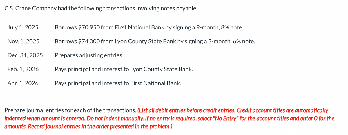 C.S. Crane Company had the following transactions involving notes payable.
July 1, 2025
Nov. 1, 2025
Dec. 31, 2025
Feb. 1, 2026
Apr. 1, 2026
Borrows $70,950 from First National Bank by signing a 9-month, 8% note.
Borrows $74,000 from Lyon County State Bank by signing a 3-month, 6% note.
Prepares adjusting entries.
Pays principal and interest to Lyon County State Bank.
Pays principal and interest to First National Bank.
Prepare journal entries for each of the transactions. (List all debit entries before credit entries. Credit account titles are automatically
indented when amount is entered. Do not indent manually. If no entry is required, select "No Entry" for the account titles and enter O for the
amounts. Record journal entries in the order presented in the problem.)