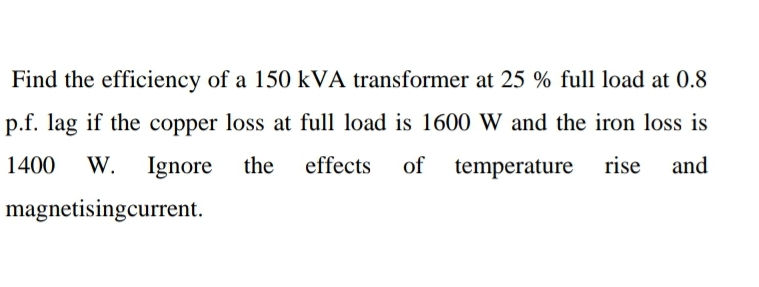Find the efficiency of a 150 kVA transformer at 25 % full load at 0.8
p.f. lag if the copper loss at full load is 1600 W and the iron loss is
1400 W. Ignore the effects of temperature rise and
magnetisingcurrent.