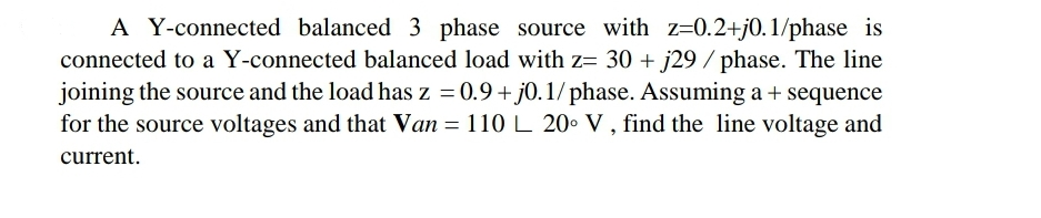 A Y-connected balanced 3 phase source with z=0.2+j0.1/phase is
connected to a Y-connected balanced load with z= 30 + j29 / phase. The line
joining the source and the load has z = 0.9+ j0. 1/ phase. Assuming a + sequence
for the source voltages and that Van = 110 L 20. V , find the line voltage and
current.
