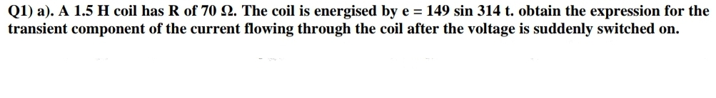 Q1) a). A 1.5 H coil has R of 70 Q. The coil is energised by e = 149 sin 314 t. obtain the expression for the
transient component of the current flowing through the coil after the voltage is suddenly switched on.
