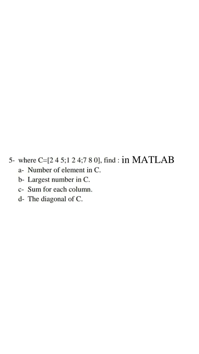 5- where C=[2 4 5;1 2 4;7 8 0], find : in MATLAB
a- Number of element in C.
b- Largest number in C.
c- Sum for each column.
d- The diagonal of C.
