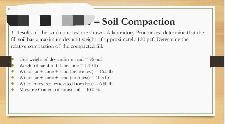– Soil Compaction
3. Results of the sand cone test are shown. A laboratory Proctor test determine that the
fill soil has a maximum dry unit weight of approximately 120 pcf. Determine the
relative compaction of the compacted fill.
Unit weight of dry uniform sand = 95 pef
Weight of sand to fill the cone = 1.10 lb
Wt. of jar + cone + sand (before test) = 16.5 lb
Wt. of jar + cone + sand (after test) = 10.5 lb
Wt. of moist soil exacvated from hole = 6.60 lb
Moisture Content of moist soil = 10.0 %
