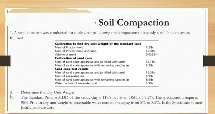 · Soil Compaction
1. A sand cone test was conducted for quality control during the compaction of a sandy clay. The data are as
follows:
Calibration to find dry unit weight of the standard sand
Mass of Proctor mold
Mass of Proctor mold and sand
Volume of mold
Calibration of sand cone
9.2 lb
12.4 lb
0.0335ft
Mass of sand cone apparatus and jar filled with sand
Mass of sand cone apparatus with remaining sand in jar
Sand cone test results
12.1 lb
8.3 lb
Mass of sand cone apparatus and jar filled with sand
Mass of excavated soil
16.3lb
4.9 lb
Mass of sand cone apparatus with remaining sand in jar
Water content of excavated soil
8.6lb
5.9%
Determine the Dry Unit Weight
b.
a.
The Standard Proctor MDD of the sandy clay is 117.8 pcf at an OMC of 7.2%. The specficiation requires
95% Proctor dry unit weight at acceptable water contents ranging from 5% to 8.5%. Is the Specification met?
Justify your answers
