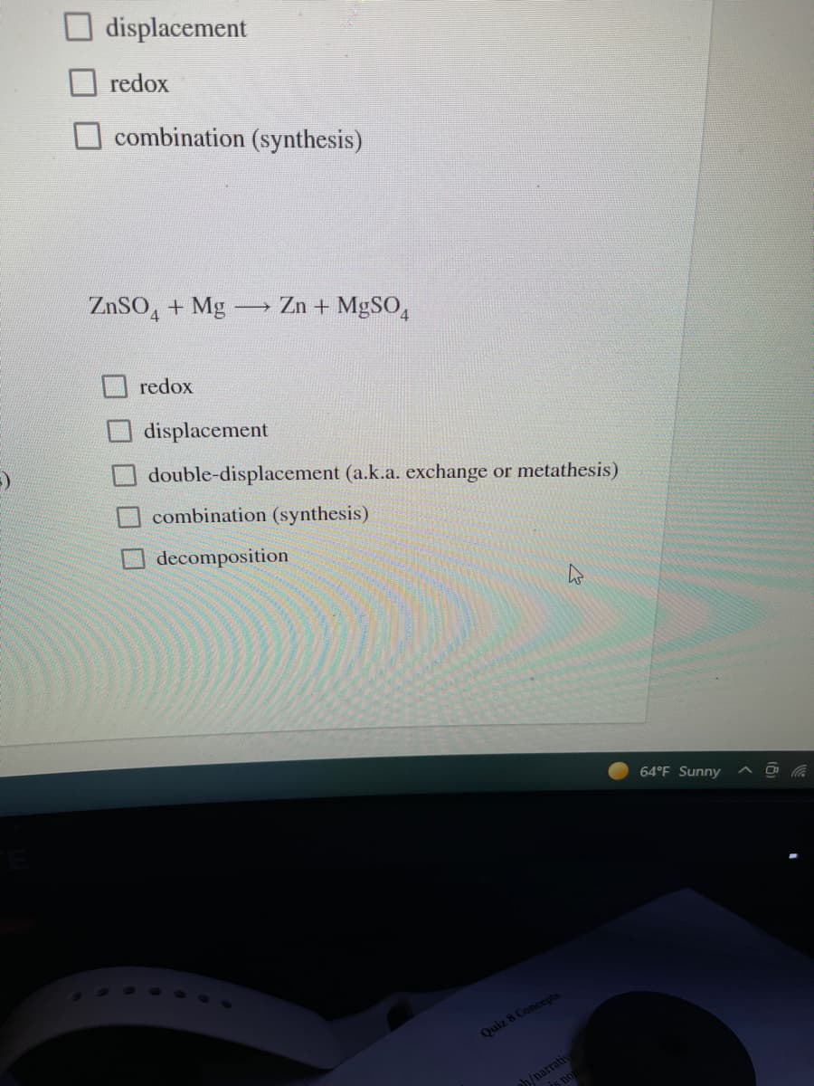 displacement
redox
combination (synthesis)
ZnSO, + Mg-
Zn + MgSO4
redox
displacement
double-displacement (a.k.a. exchange or metathesis)
combination (synthesis)
decomposition
64°F Sunny
Quiz 8 Concepts
ph/narratiy
