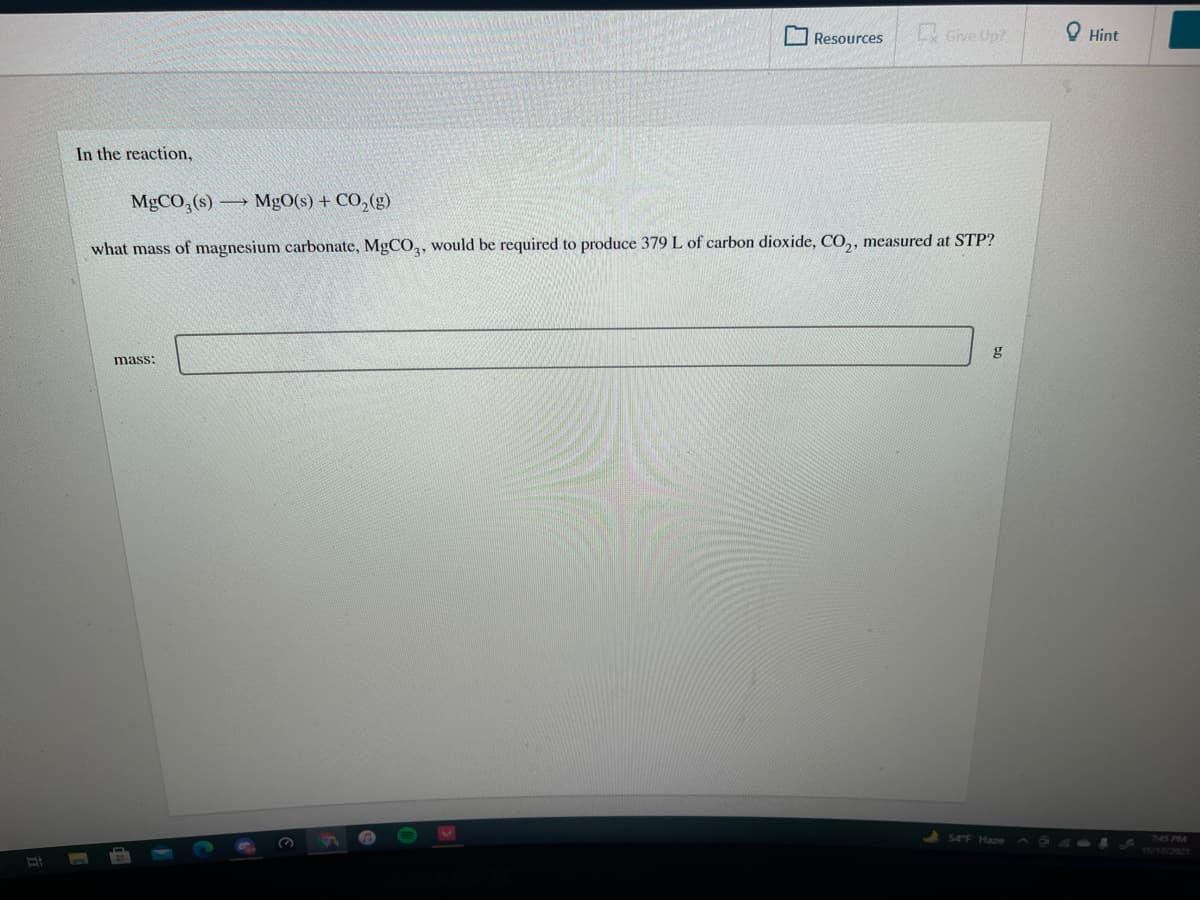O Resources
Give Up?
O Hint
In the reaction,
MgCO, (s) → MgO(s) + CO,(g)
what mass of magnesium carbonate, MGCO,, would be required to produce 379 L of carbon dioxide, CO,, measured at STP?
mass:
745 PM
