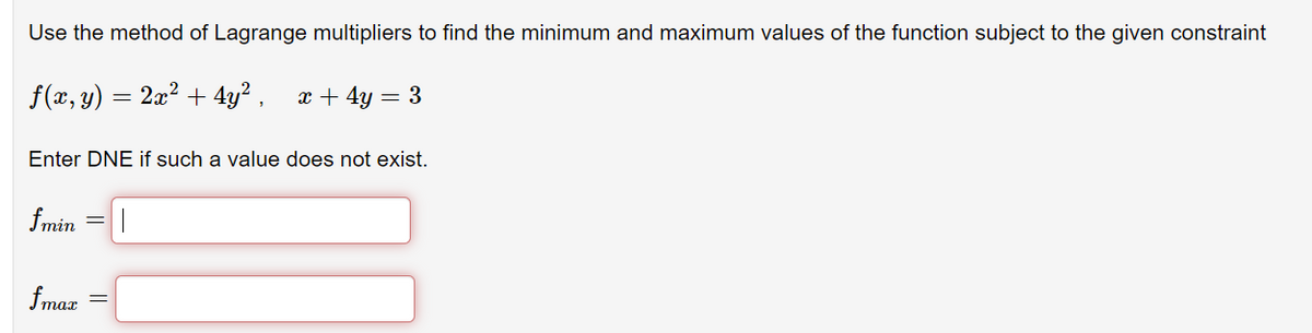 Use the method of Lagrange multipliers to find the minimum and maximum values of the function subject to the given constraint
f(x, y) = 2x? + 4y² ,
x + 4y = 3
Enter DNE if such a value does not exist.
fmin
fmar
