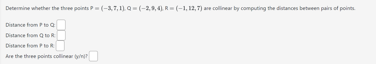Determine whether the three points P = (-3, 7, 1), Q = (-2, 9, 4), R = (-1, 12, 7) are collinear by computing the distances between pairs of points.
Distance from P to Q:
Distance from Q to R:
Distance from P to R:
Are the three points collinear (y/n)?