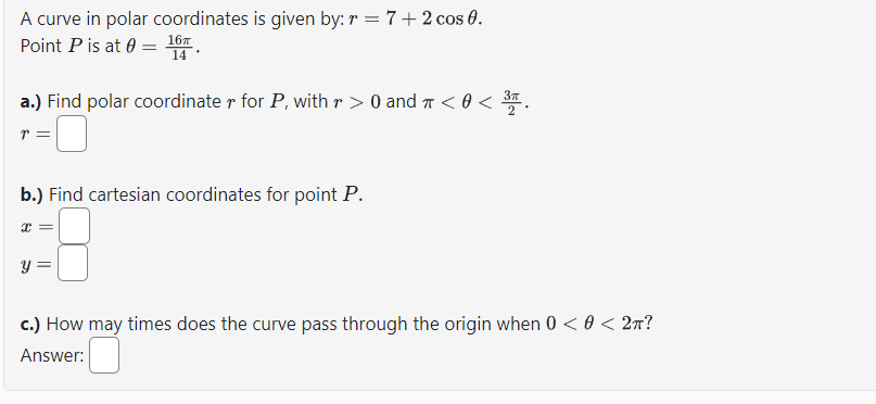 A curve in polar coordinates is given by: r = 7+2 cos 0.
Point P is at 0 = 16
14
a.) Find polar coordinate r for P, with r > 0 and π < 0 < 3³.
p
b.) Find cartesian coordinates for point P.
X =
c.) How may times does the curve pass through the origin when 0 < 0 < 2π?
Answer: