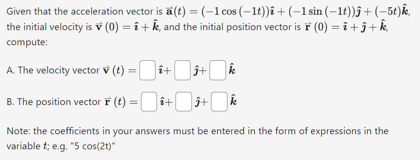 Given that the acceleration vector is a(t) = (−1 cos (−1t))î + (−1 sin (−1t))ĵ+ (−5t)k,
the initial velocity is v (0) = î + k, and the initial position vector is à (0) = î + ĵ + k,
compute:
A. The velocity vector v (t)
=
B. The position vector F (t):
=
î+
î+
Ĵ+
Ĵ+
k
Note: the coefficients in your answers must be entered in the form of expressions in the
variable t; e.g. "5 cos(2t)"