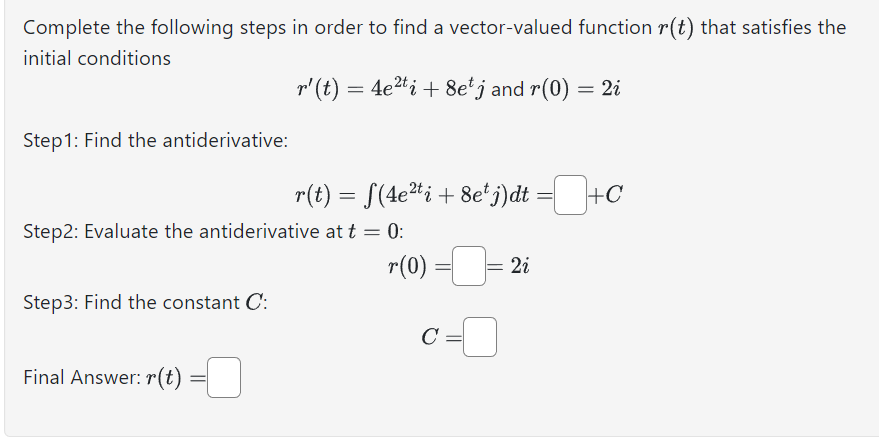Complete the following steps in order to find a vector-valued function r(t) that satisfies the
initial conditions
r' (t) = 4e²ti + 8e¹ j and r(0) = 2i
Step 1: Find the antiderivative:
Step2: Evaluate the antiderivative at t = 0:
Step3: Find the constant C:
Final Answer: r(t)
r(t) = f(4e²ti + 8e¹ j)dt =+C
=
r(0) = [ 2i
c=0
C