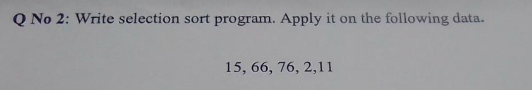 Q No 2: Write selection sort program. Apply it on the following data.
15, 66, 76, 2,11
