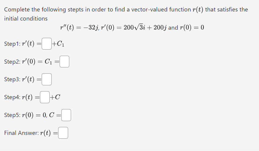Complete the following stepts in order to find a vector-valued function r(t) that satisfies the
initial conditions
r"(t) = −32j, r'(0) = 200√3i + 200j and r(0) = 0
Step1: r' (t) =+C₁
Step2: r¹(0) = C₁
=
Step3: r' (t)
Step4: r(t) =+C
Step5: r(0) = 0, C =
Final Answer: r(t)
=