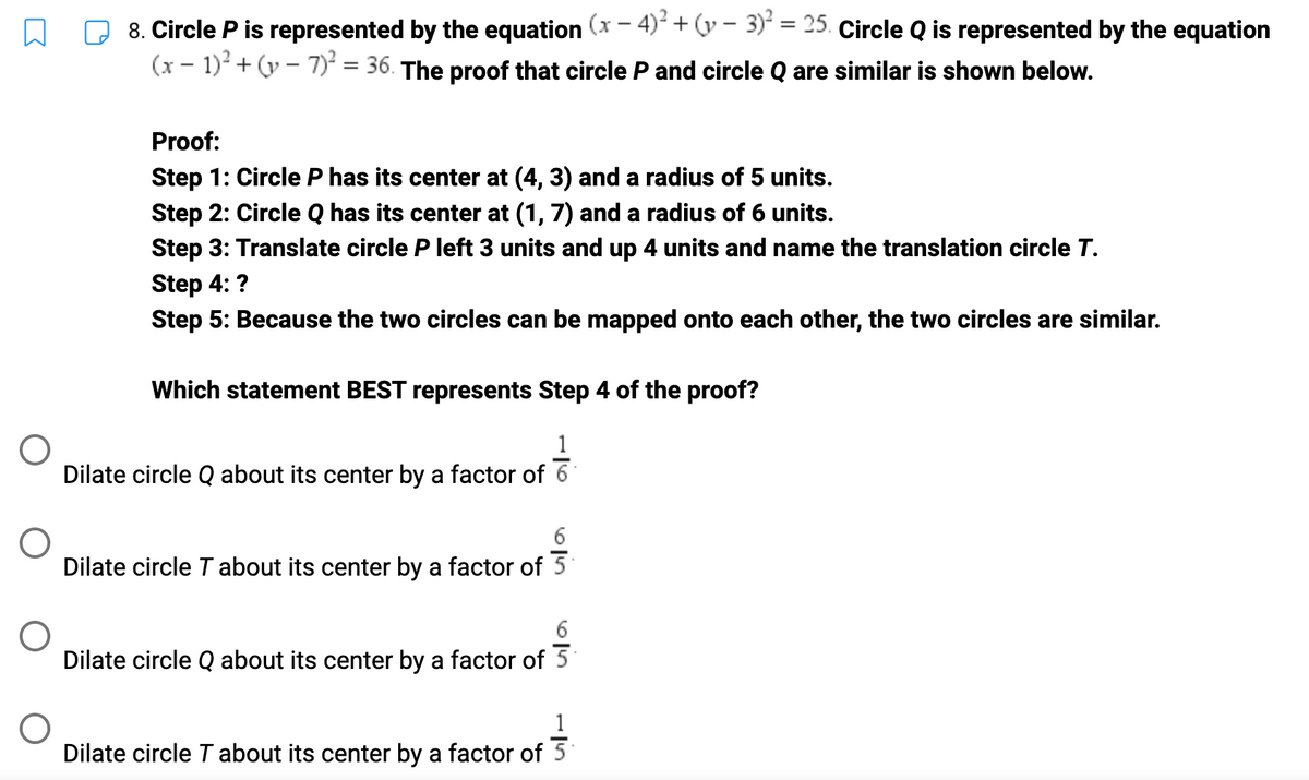 8. Circle P is represented by the equation (x − 4)² + (y - 3)² = 25. Circle Q is represented by the equation
(x - 1)² + (y-7)² = 36. The proof that circle P and circle Q are similar is shown below.
Proof:
Step 1: Circle P has its center at (4, 3) and a radius of 5 units.
Step 2: Circle Q has its center at (1, 7) and a radius of 6 units.
Step 3: Translate circle P left 3 units and up 4 units and name the translation circle T.
Step 4: ?
Step 5: Because the two circles can be mapped onto each other, the two circles are similar.
Which statement BEST represents Step 4 of the proof?
Dilate circle Q about its center by a factor of 6
Dilate circle T about its center by a factor of 5
Dilate circle Q about its center by a factor of 5
1
Dilate circle T about its center by a factor of 5