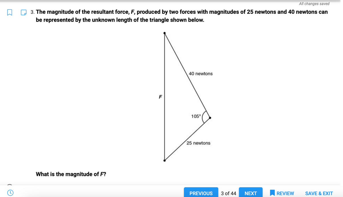 10
All changes saved
3. The magnitude of the resultant force, F, produced by two forces with magnitudes of 25 newtons and 40 newtons can
be represented by the unknown length of the triangle shown below.
What is the magnitude of F?
F
40 newtons
105°
25 newtons
PREVIOUS 3 of 44
NEXT
REVIEW
SAVE & EXIT