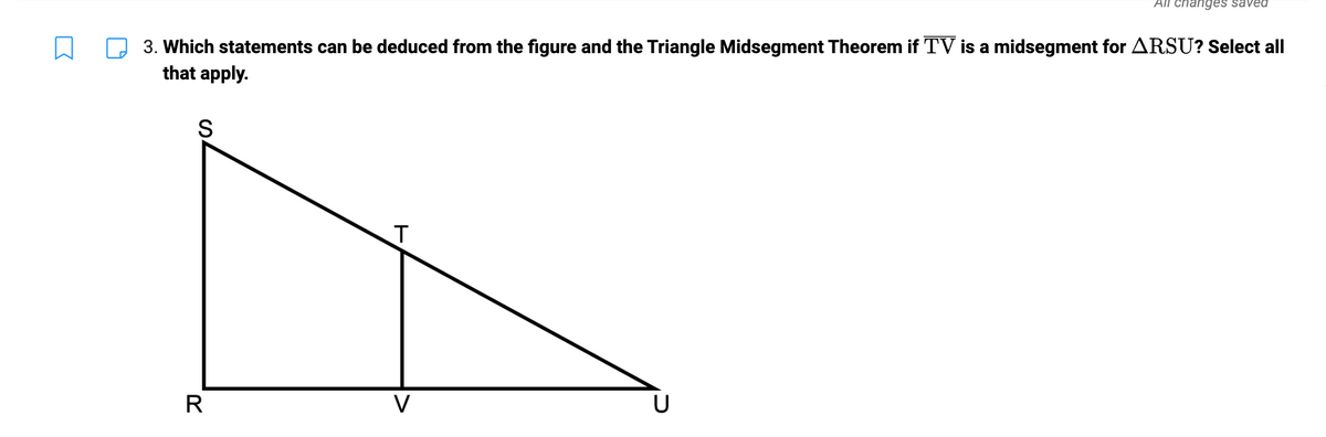 3. Which statements can be deduced from the figure and the Triangle Midsegment Theorem if TV is a midsegment for ARSU? Select all
that apply.
S
R
T
All changes saved
V