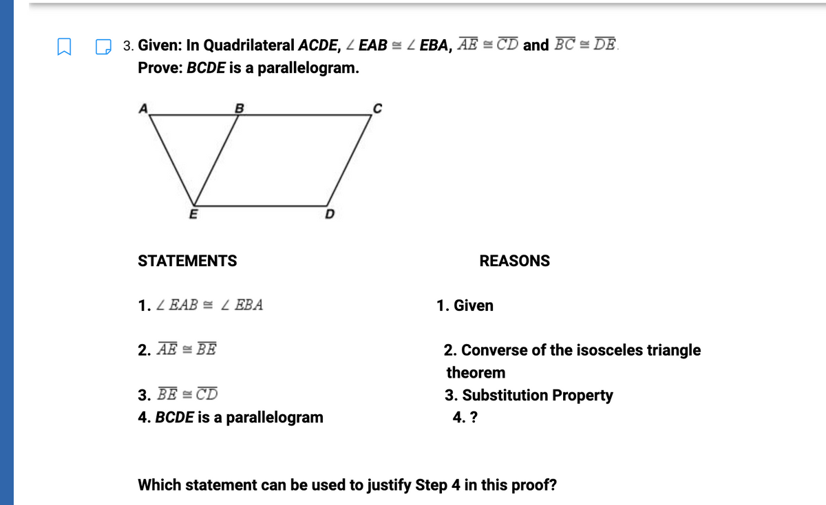 3. Given: In Quadrilateral ACDE, LEAB = LEBA, AE = CD and BC = DE
Prove: BCDE is a parallelogram.
E
B
STATEMENTS
1. LEAB = LEBA
2. AE = BE
3. BE = CD
4. BCDE is a parallelogram
D
REASONS
1. Given
2. Converse of the isosceles triangle
theorem
3. Substitution Property
4. ?
Which statement can be used to justify Step 4 in this proof?