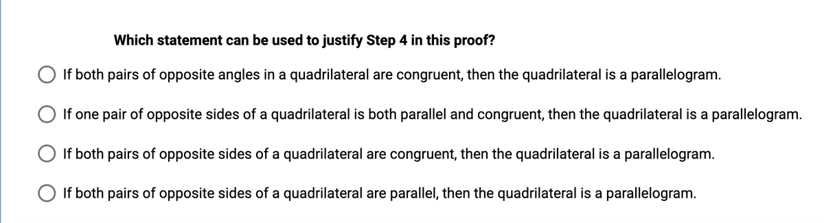 Which statement can be used to justify Step 4 in this proof?
If both pairs of opposite angles in a quadrilateral are congruent, then the quadrilateral is a parallelogram.
If one pair of opposite sides of a quadrilateral is both parallel and congruent, then the quadrilateral is a parallelogram.
If both pairs of opposite sides of a quadrilateral are congruent, then the quadrilateral is a parallelogram.
If both pairs of opposite sides of a quadrilateral are parallel, then the quadrilateral is a parallelogram.