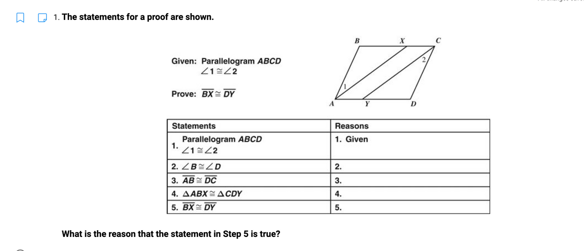 1. The statements for a proof are shown.
Given: Parallelogram ABCD
41 42
Prove: BX DY
Statements
Parallelogram ABCD
1. 41=22
2. ZB ZD
3. AB DC
4. AABX ACDY
5. BX DY
What is the reason that the statement in Step 5 is true?
A
B
2.
3.
4.
5.
Y
Reasons
1. Given
X
D
C