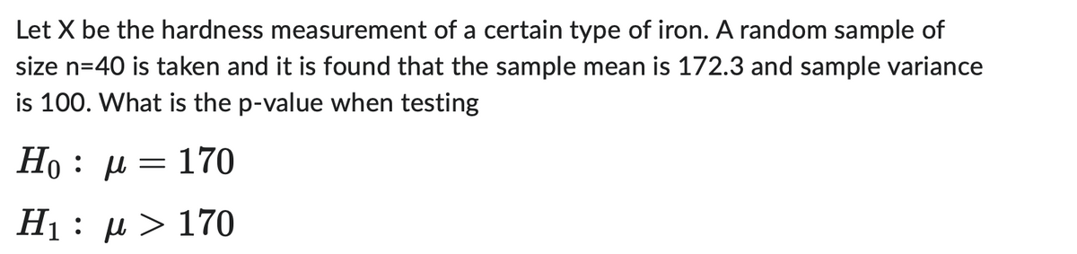 Let X be the hardness measurement of a certain type of iron. A random sample of
size n=40 is taken and it is found that the sample mean is 172.3 and sample variance
is 100. What is the p-value when testing
H₁ : μ = 170
Η : μ > 170