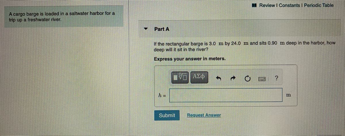 I Review I Constants I Periodic Table
A cargo barge is loaded in a saltwater harbor for a
trip up a freshwater river.
Part A
If the rectangular barge is 3.0 m by 24.0 m and sits 0.90 m deep in the harbor, how
deep will it sit in the river?
Express your answer in meters.
Πνα | ΑΣφ
h =
Submit
Request Answer
