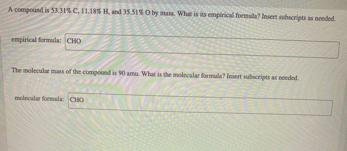 A compound is 53.31% C, 11.18% H, and 35.51% O by mass. What is its empirical formula? Insert subscripts as needed.
empirical formula: CHO
The molecular mass of the compound is 90 amu. What is the molecular formula? Insert subscripts as needed.
molecular formula: CHO
