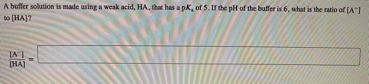 A buffer solution is made using a weak acid, HA, that has a pK, of 5. If the pH of the buffer is 6, what is the ratio of [A]
to [HA]?
[A]
(HA]
