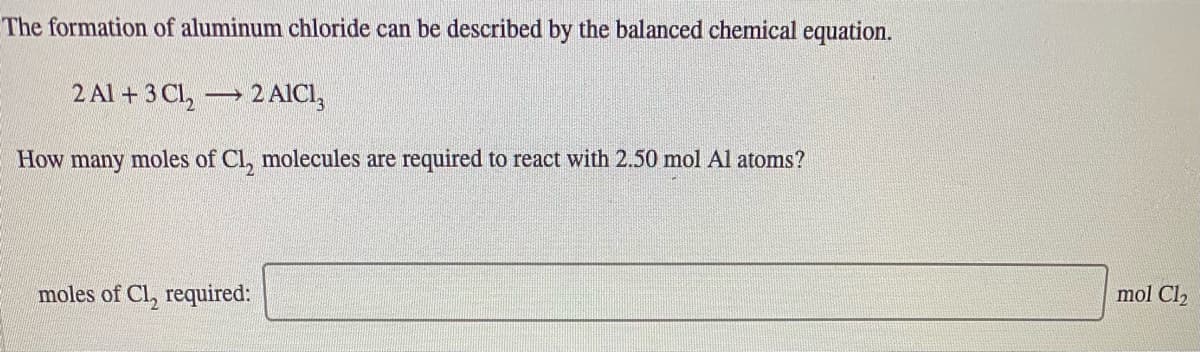 The formation of aluminum chloride can be described by the balanced chemical equation.
2 Al + 3 Cl, 2 AICI,
How many moles of Cl, molecules are required to react with 2.50 mol Al atoms?
moles of Cl, required:
mol Cl2
