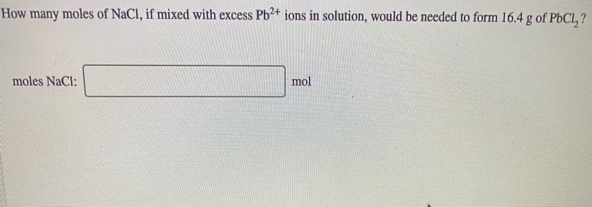 How many moles of NaCl, if mixed with excess Pb+ ions in solution, would be needed to form 16.4 g of PbCl, ?
moles NaCl:
mol
