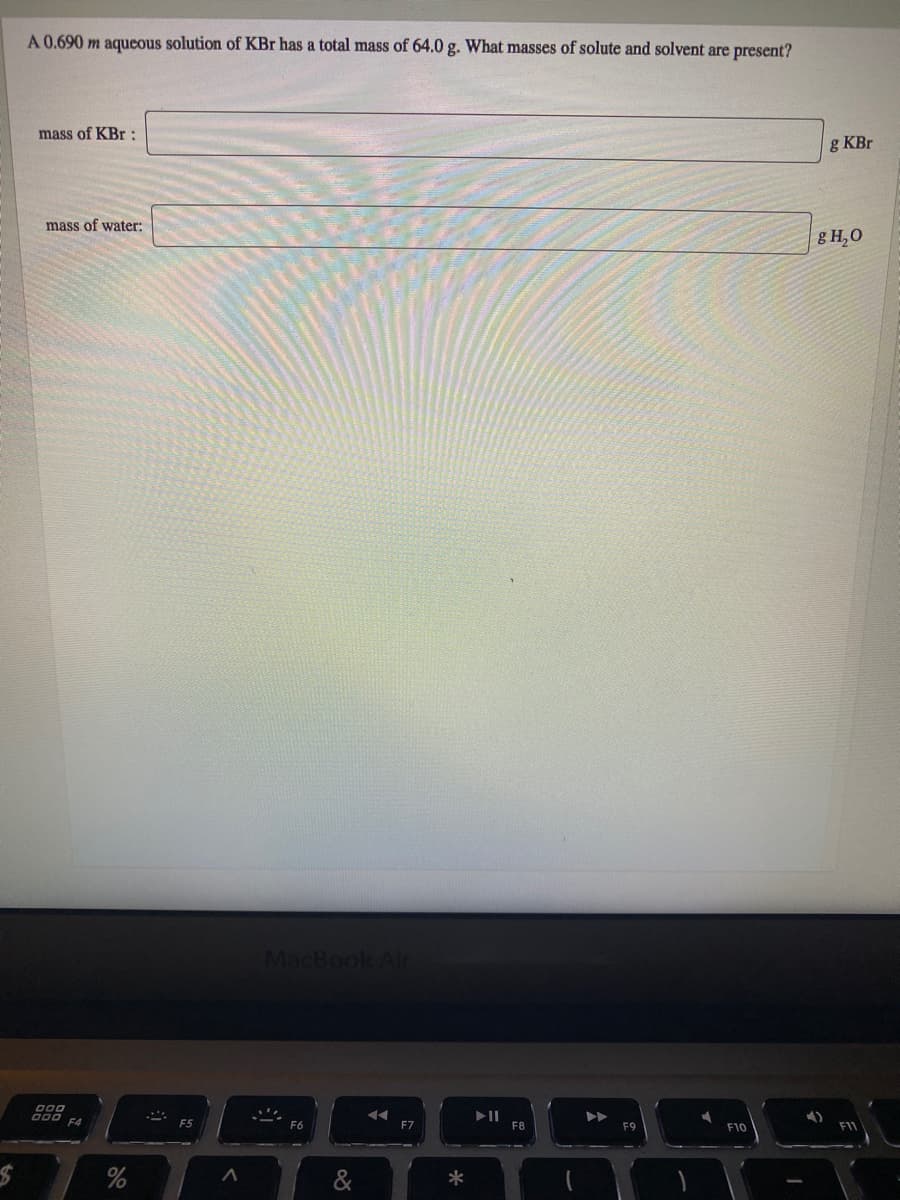 A 0.690 m aqueous solution of KBr has a total mass of 64.0 g. What masses of solute and solvent are present?
mass of KBr :
g KBr
mass of water:
g H,0
MacBook Air
000
000 F4
F6
F7
F8
F10
F11
%
*
