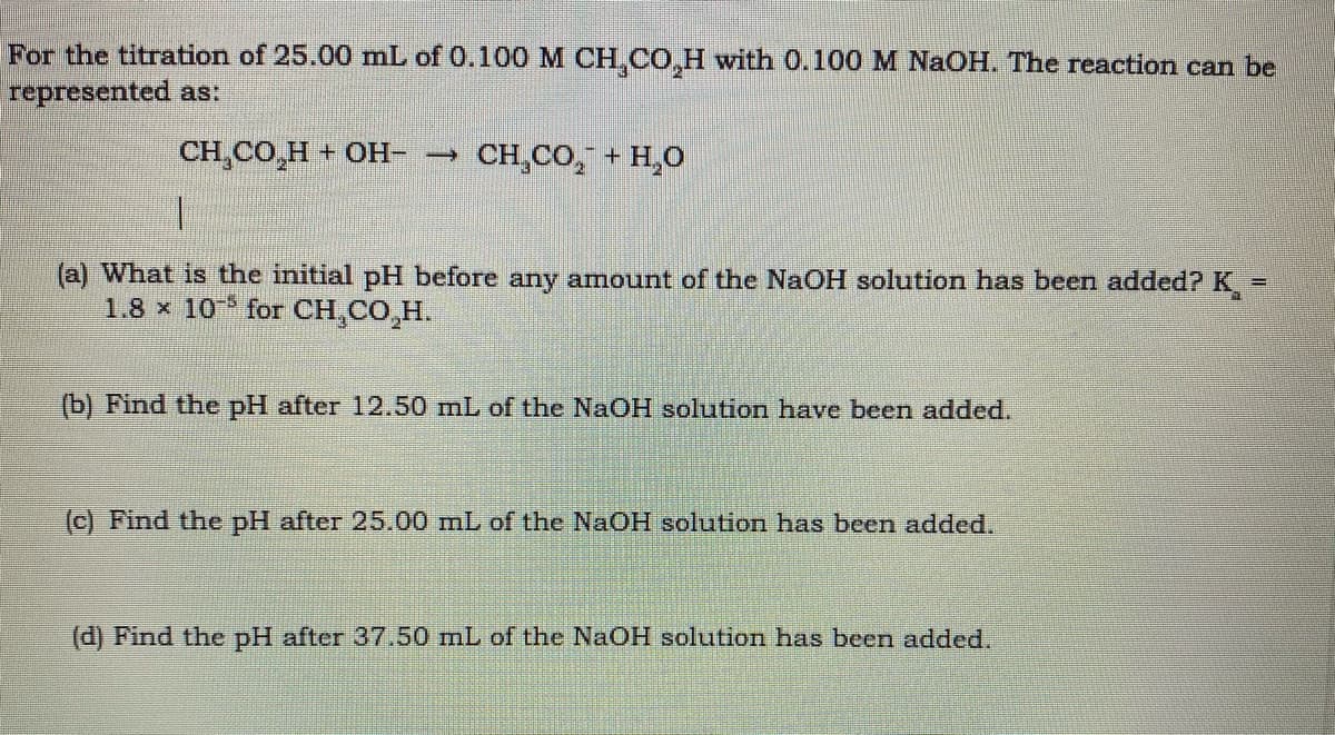 For the titration of 25.00 mL of 0.100M CH CO,H with 0.100 M NAOH. The reaction can be
represented as:
CH,CO,H + OH- →
CH,CO, + H,0
(a) What is the initial pH before any amount of the NaOH solution has been added?K:
1.8 x 10 for CH,CO,H.
(b) Find the pH after 12.50 mL of the NaOH solution have been added.
(c) Find the pH after 25.00 mL of the NAOH solution has been added.
(d) Find the pH after 3750 mL of the NaOH solution has beern added.
