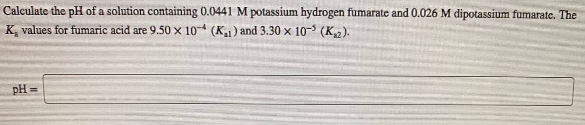 Calculate the pH of a solution containing 0.0441 M potassium hydrogen fumarate and 0.026 M dipotassium fumarate. The
K, values for fumaric acid are 9.50 x 10 (K) and 3.30 x 10- (K2).
pH =
