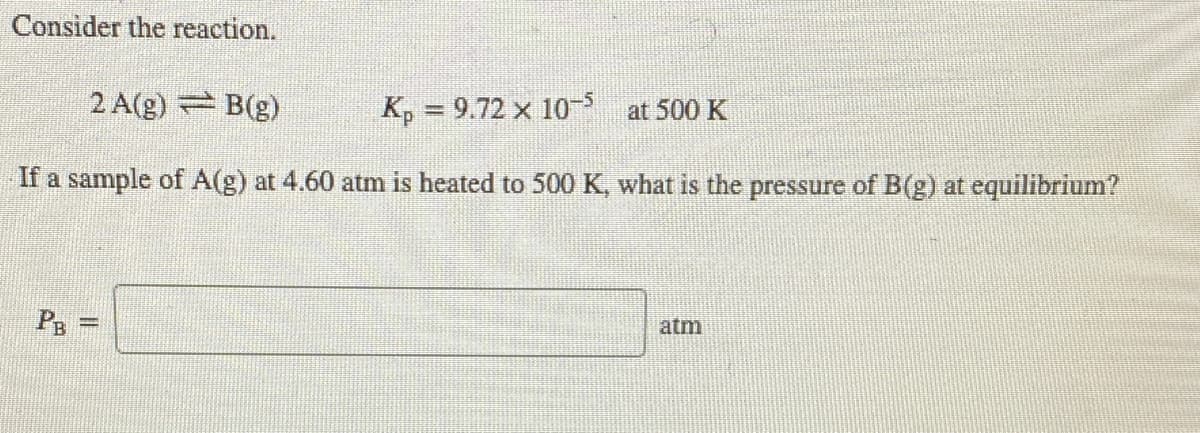 Consider the reaction.
2 A(g) B(g)
K, = 9.72 x 10 at 500 K
If a sample of A(g) at 4.60 atm is heated to 500 K, what is the pressure of B(g) at equilibrium?
PB =
atm
