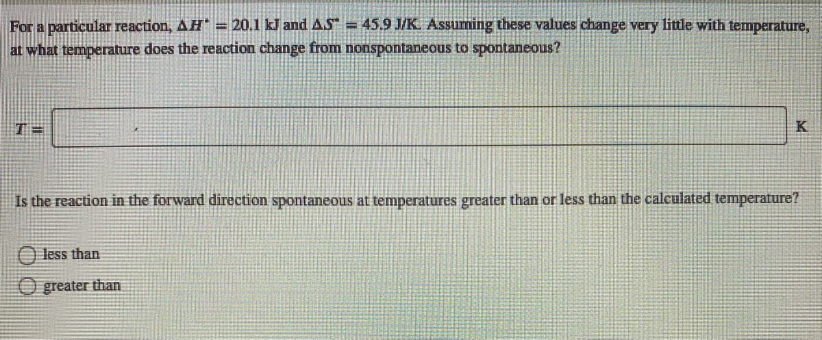 For a particular reaction, AH = 20.1 kJ and AS = 45.9 J/K. Assuming these values change very little with temperature,
at what temperature does the reaction change from nonspontaneous to spontaneous?
T =
K
Is the reaction in the forward direction spontaneous at temperatures greater than or less than the calculated temperature?
less than
greater than
