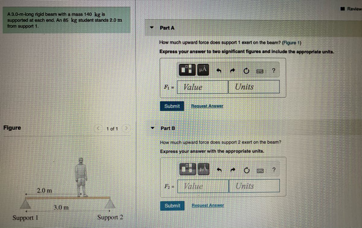 M Review
A 3.0-m-long rigid beam with a mass 140 kg is
supported at each end. An 85 kg student stands 2.0 m
from support 1.
Part A
How much upward force does support 1 exert on the beam? (Figure 1)
Express your answer to two significant figures and include the appropriate units.
F1 =
Value
Units
Submit
Request Answer
Figure
1 of 1
Part B
How much upward force does support 2 exert on the beam?
Express your answer with the appropriate units.
F2 =
Value
Units
2.0 m
3.0 m
Submit
Request Answer
Support 1
Support 2
