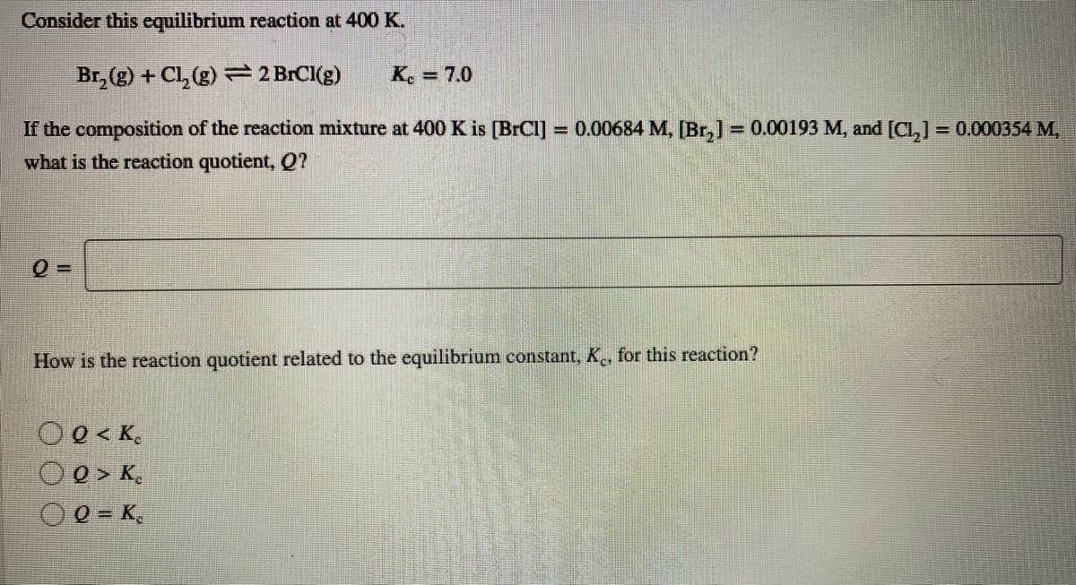 Consider this equilibrium reaction at 400 K.
Br, (g) + Cl, (g) = 2 BrCI(g)
Ke = 7.0
If the composition of the reaction mixture at 400 K is [BrCI]
what is the reaction quotient, Q?
= 0.00684 M, [Br,] = 0.00193 M, and [Cl,] = 0.000354 M,
%3D
How is the reaction quotient related to the equilibrium constant, K, for this reaction?
O0 < K,
O 0 > K,
0 = K,
