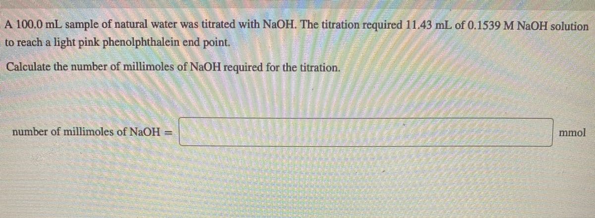 A 100.0 mL sample of natural water was titrated with NaOH. The titration required 11.43 mL of 0.1539 M NAOH solution
to reach a light pink phenolphthalein end point.
Calculate the number of millimoles of NaOH required for the titration.
number of millimoles of NAOH=
mmol
