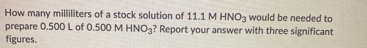 How many milliliters of a stock solution of 11.1 M HNO3 would be needed to
prepare 0.500L of 0.500 M HNO3? Report your answer with three significant
figures.

