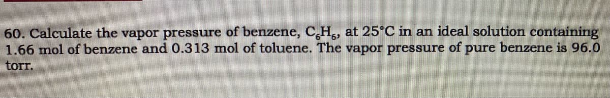 60. Calculate the vapor pressure of benzene, C,H,, at 25°C in an ideal solution containing
1.66 mol of benzene and0.313 mol of toluene. The vapor pressure of pure benzene is 96.0
torr.
