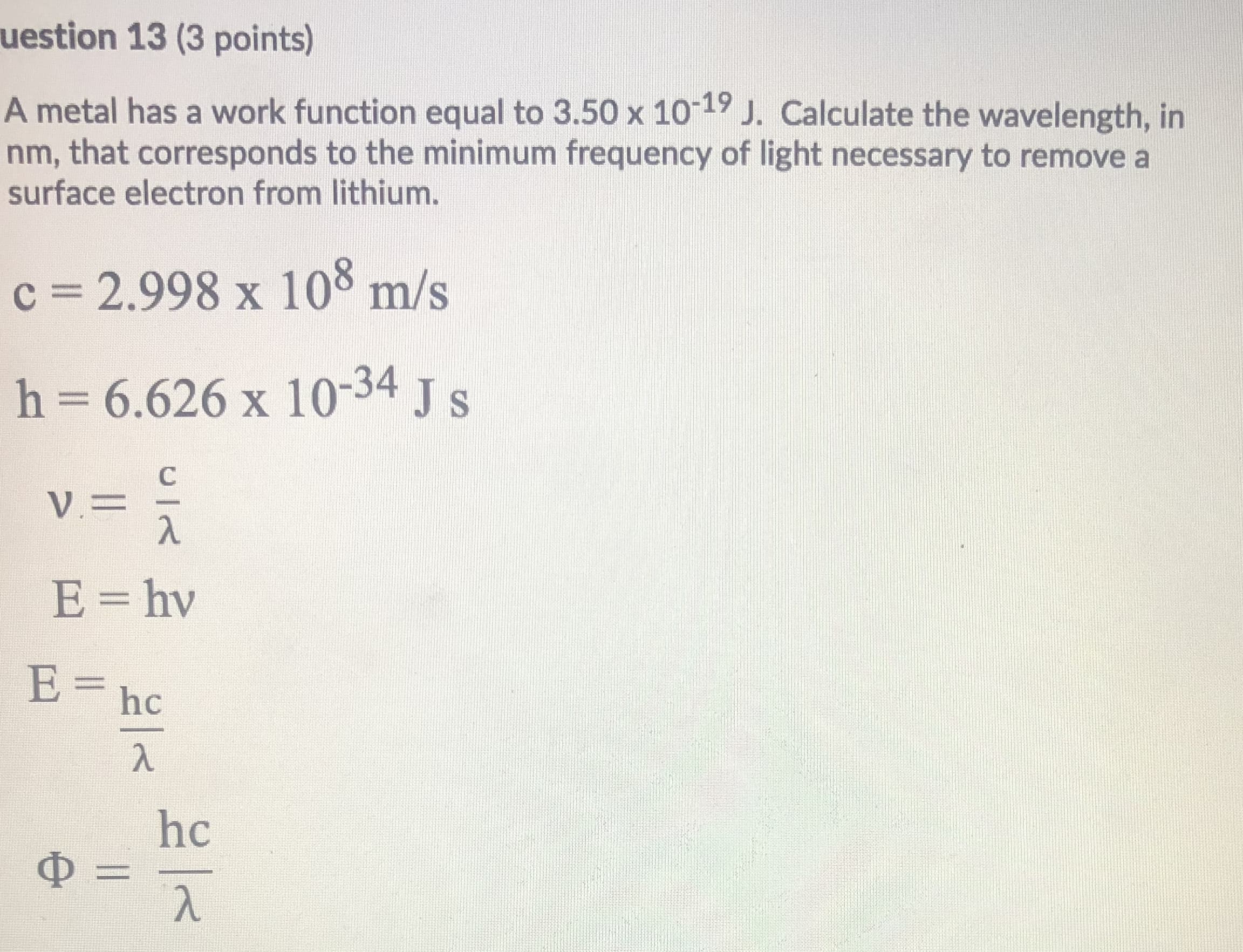 A metal has a work function equal to 3.50 x 10-19 J. Calculate the wavelength, in
nm, that corresponds to the minimum frequency of light necessary to remove a
surface electron from lithium.
c = 2.998 x 108 m/s
h = 6.626 x 10-34 J s
