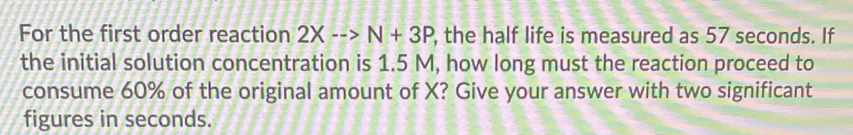 For the first order reaction 2X --> N + 3P, the half life is measured as 57 seconds. If
the initial solution concentration is 1.5 M, how long must the reaction proceed to
consume 60% of the original amount of X? Give your answer with two significant
figures in seconds.
