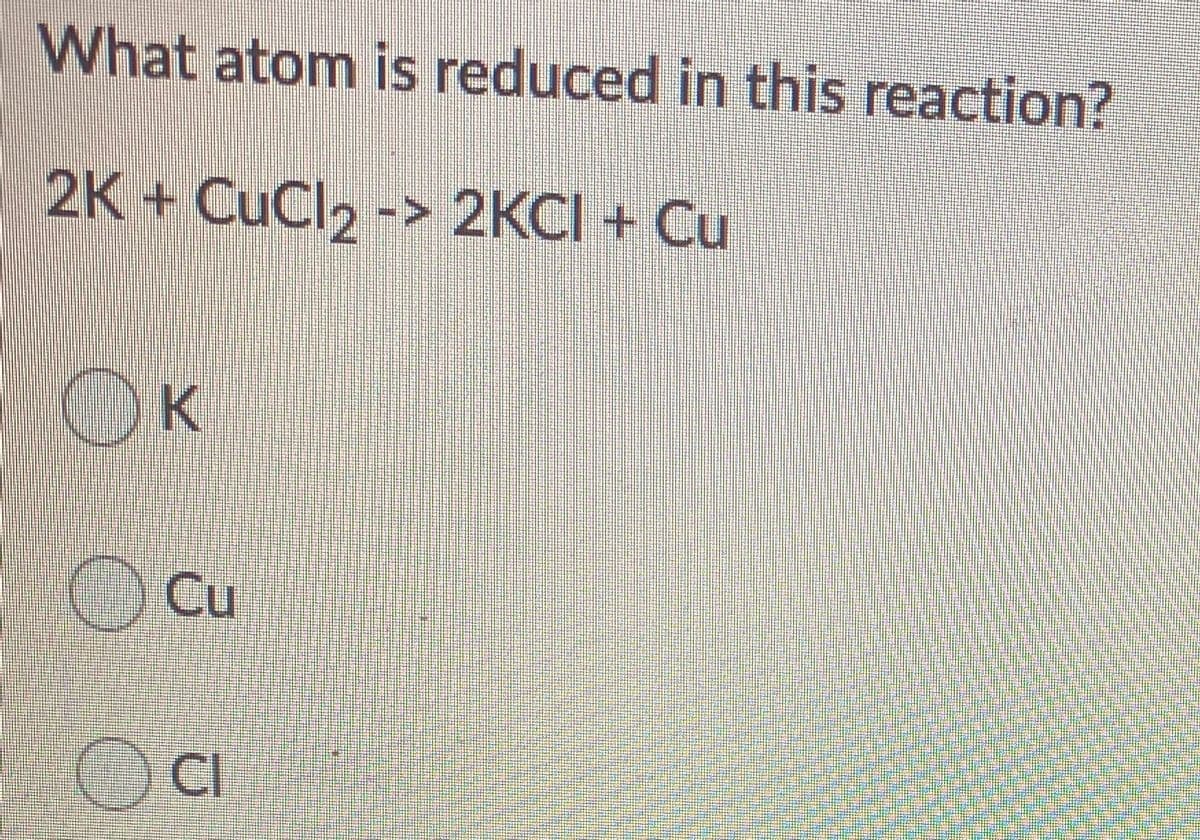 What atom is reduced in this reaction?
2K + CuCl2 -> 2KCI + Cu
OK
Cu
CI
