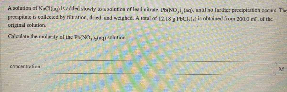 A solution of NaCl(aq) is added slowly to a solution of lead nitrate, Pb(NO,),(aq), until no further precipitation occurs. The
3.
precipitate is collected by filtration, dried, and weighed. A total of 12.18 g PbCl, (s) is obtained from 200.0 mL of the
original solution.
Calculate the molarity of the Pb(NO,),(aq) solution.
concentration:
M
