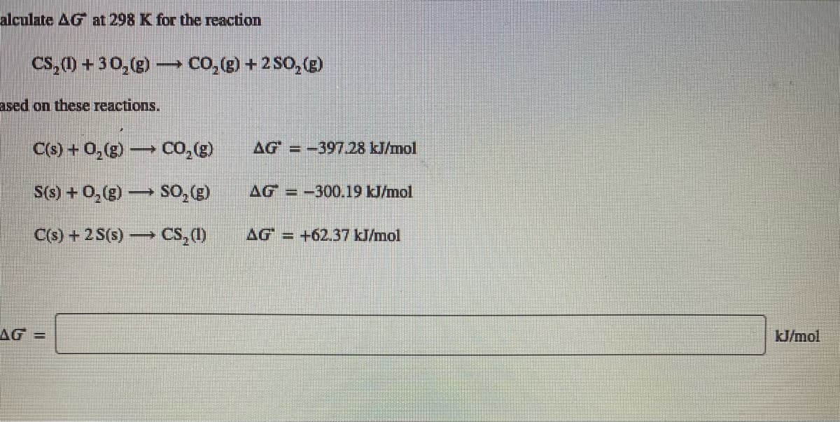 alculate AG at 298 K for the reaction
Cs, (1) + 30, (g) – CO,(g) + 2 SO, (g)
ased on these reactions.
C(3) + 0,(g) → Co, (g)
AG = -39728 kJ/mol
S(3) + 0,(g) → S0,()
AG=-300.19 kJ/mol
C(s) + 2S(s) CS, (1)
AG = +62.37 kJ/mol
AG =
kJ/mol
