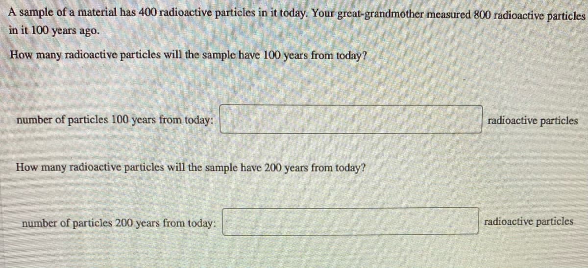 A sample of a material has 400 radioactive particles in it today. Your great-grandmother measured 800 radioactive particles
in it 100 years ago.
How many radioactive particles will the sample have 100 years from today?
number of particles 100 years from today:
radioactive particles
How many radioactive particles will the sample have 200 years from today?
number of particles 200 years from today:
radioactive particles
